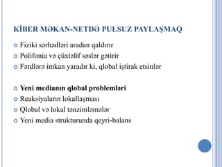 KİBER MƏKAN-NETDƏ PULSUZ PAYLAŞMAQ

 Fiziki sərhədləri aradan qaldırır
 Polifonia və çüxtəlif səslər gətirir

 Fərdlərə imkan yaradır ki, qlobal iştirak etsinlər



 Yeni medianın qlobal problemləri
 Reaksiyaların lokallaşması

 Qlobal və lokal tənzimləmələr

 Yeni media strukturunda qeyri-balans
 