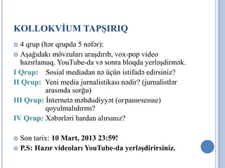 KOLLOKVİUM TAPŞIRIQ
 4 qrup (hər qrupda 5 nəfər):
 Aşağıdakı mövzuları araşdırıb, vox-pop video
  hazırlamaq. YouTube-da və sonra bloqda yerləşdirmək.
I Qrup: Sosial mediadan nə üçün istifadə edirsiniz?
II Qrup: Yeni media jurnalistikası nədir? (jurnalistlər
          arasında sorğu)
III Qrup: İnternetə məhdudiyyət (ограничение)
          qoyulmalıdırmı?
IV Qrup: Xəbərləri hardan alırsınız?

 Son tarix: 10 Mart, 2013 23:59!
 P.S: Hazır videoları YouTube-da yerləşdirirsiniz.
 