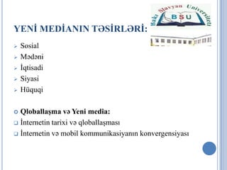 YENİ MEDİANIN TƏSİRLƏRİ:
   Sosial
   Mədəni
   İqtisadi
   Siyasi
   Hüquqi

 Qloballaşma və Yeni media:
 İnternetin tarixi və qloballaşması

 İnternetin və mobil kommunikasiyanın konvergensiyası
 