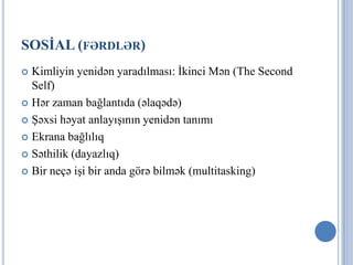 SOSİAL (FƏRDLƏR)
 Kimliyin yenidən yaradılması: İkinci Mən (The Second
  Self)
 Hər zaman bağlantıda (əlaqədə)

 Şəxsi həyat anlayışının yenidən tanımı

 Ekrana bağlılıq

 Səthilik (dayazlıq)

 Bir neçə işi bir anda görə bilmək (multitasking)
 