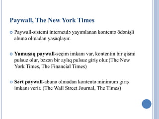 Paywall, The New York Times
   Paywall-sistemi internetdə yayımlanan kontentə ödənişli
    abunə olmadan yasaqlayır.

   Yumuşaq paywall-seçim imkanı var, kontentin bir qismi
    pulsuz olur, bəzən bir aylıq pulsuz giriş olur.(The New
    York Times, The Financial Times)

   Sərt paywall-abunə olmadan kontentə minimum giriş
    imkanı verir. (The Wall Street Journal, The Times)
 