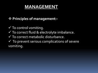 MANAGEMENT
 Principles of management:-
 To control vomiting.
 To correct fluid & electrolyte imbalance.
 To correct metabolic disturbance.
 To prevent serious complications of severe
vomiting.
 