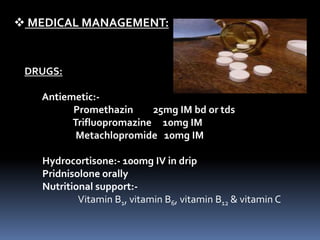  MEDICAL MANAGEMENT:
DRUGS:
Antiemetic:-
Promethazin 25mg IM bd or tds
Trifluopromazine 10mg IM
Metachlopromide 10mg IM
Hydrocortisone:- 100mg IV in drip
Pridnisolone orally
Nutritional support:-
Vitamin B1, vitamin B6, vitamin B12 & vitamin C
 
