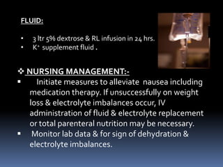 FLUID:
• 3 ltr 5% dextrose & RL infusion in 24 hrs.
• K+ supplement fluid .
 NURSING MANAGEMENT:-
 Initiate measures to alleviate nausea including
medication therapy. If unsuccessfully on weight
loss & electrolyte imbalances occur, IV
administration of fluid & electrolyte replacement
or total parenteral nutrition may be necessary.
 Monitor lab data & for sign of dehydration &
electrolyte imbalances.
 