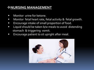  Monitor urine for ketone.
 Monitor fetal heart rate, fetal activity & fetal growth.
 Encourage intake of small proportion of food.
 Liquid should be taken b/w meals to avoid distending
stomach & triggering vomit.
 Encourage patient to sit upright after meal.
NURSING MANAGEMENT
 