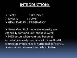 INTRODUCTION:-
HYPER : EXCESSIVE
 EMESIS : VOMIT
 GRAVIDARUM : PREGNANCY
Nausea/vomit of moderate intensity are
especially common until about 16 week.
 HEG occurs when vomiting becomes
intractable in early pregnancy & cause fluid &
electrolyte imbalances & nutritional deficiency.
 women usually needs to be hospitalized.
 