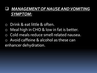 MANAGEMENT OF NAUSE ANDVOMITING
SYMPTOM:
o Drink & eat little & often.
o Meal high in CHO & low in fat is better.
o Cold meals reduce smell related nausea.
o Avoid caffeine & alcohol as these can
enhancer dehydration.
 