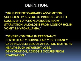 DEFINITION:
“HG IS DEFINEDVARIABLY ASVOMITING
SUFFICIENTLY SEVERETO PRODUCE WEIGHT
LOSS, DEHYDRATION, ACIDOSIS FROM
STARVATION, ALKALOSIS FROM LOSS OF HCL IN
VOMIT & HYPOKALAMIA.”
“SEVEREVOMITING IN PREGNANCY
PERTICULARLY DURING EARLY PREGNANCY
CAUSING DELETERIOUS AFFECTION MOTHER’S
HEALTH SUCH AS WEIGHT LOSS,
DEHYDRATION, ACIDOSIS OCCURS FROM
STARVATION.”
 