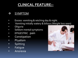 CLINICAL FEATURE:-
 SYMPTOM
• Excess vomiting & retching day & night.
• Vomiting initially watery & bilious.(Weight loss seen)
• Oliguria
• Seldom mental symptoms
• EPIGESTRIC pain
• Constipation
• Ptyalism
• Spitting
• Fatigue
• Anorexia
 