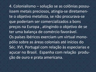  Fortalecimento dos setores burgueses  Partes essenciais para sistematização  mercantilista.Metabolismo – é a idéia generalizada de que um país seria tão mais próspero e poderoso, na razão direta da quantidade de metais preciosos que ele possuísse; Balança comercial  favorável – constituída não só pelas importações  e exportações de mercadorias , mas também por todos os direitos e compromissos de um pais com o exterior 