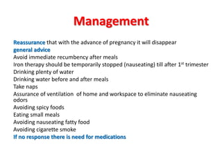Management
Reassurance that with the advance of pregnancy it will disappear
general advice
Avoid immediate recumbency after meals
Iron therapy should be temporarily stopped (nauseating) till after 1st trimester
Drinking plenty of water
Drinking water before and after meals
Take naps
Assurance of ventilation of home and workspace to eliminate nauseating
odors
Avoiding spicy foods
Eating small meals
Avoiding nauseating fatty food
Avoiding cigarette smoke
If no response there is need for medications
 