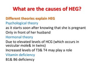 What are the causes of HEG?
Different theories explain HEG
Psychological theory
as it starts soon after knowing that she is pregnant
Only in front of her husband
Hormonal theory
Due to elevated levels of HCG (which occurs in
vesicular mole& in twins)
Increased levels of T3& T4 may play a role
Vitamin deficiency
B1& B6 deficiency
 