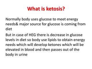 What is ketosis?
Normally body uses glucose to meet energy
needs& major source for glucose is coming from
diet
But in case of HEG there is decrease in glucose
levels in diet so body use lipids to obtain energy
needs which will develop ketones which will be
elevated in blood and then passes out of the
body in urine
 