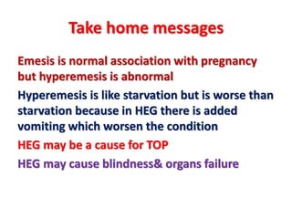 Take home messages
Emesis is normal association with pregnancy
but hyperemesis is abnormal
Hyperemesis is like starvation but is worse than
starvation because in HEG there is added
vomiting which worsen the condition
HEG may be a cause for TOP
HEG may cause blindness& organs failure
 