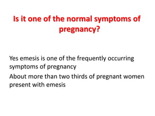 Is it one of the normal symptoms of
pregnancy?
Yes emesis is one of the frequently occurring
symptoms of pregnancy
About more than two thirds of pregnant women
present with emesis
 