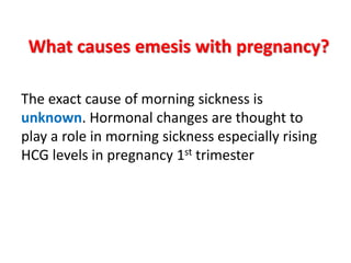 What causes emesis with pregnancy?
The exact cause of morning sickness is
unknown. Hormonal changes are thought to
play a role in morning sickness especially rising
HCG levels in pregnancy 1st trimester
 