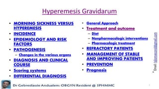 Hyperemesis Gravidarum
• MORNING SICKNESS VERSUS
HYPEREMESIS
• INCIDENCE
• EPIDEMIOLOGY AND RISK
FACTORS
• PATHOGENESIS
– Changes in the various organs
• DIAGNOSIS AND CLINICAL
COURSE
• Scoring systems
• DIFFERENTIAL DIAGNOSIS
• General Approach
• Treatment and outcome
– Diet
– Nonpharmacologic interventions
– Pharmacologic treatment
• REFRACTORY PATIENTS
• MANAGEMENT OF STABLE
AND IMPROVING PATIENTS
• PREVENTION
• Prognosis
1
 