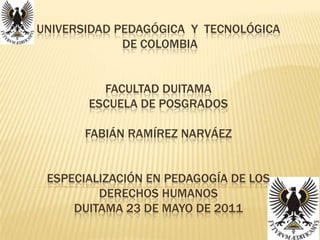 UNIVERSIDAD PEDAGÓGICA  Y  TECNOLÓGICA  DE COLOMBIAFACULTAD DUITAMAESCUELA DE POSGRADOSFabián Ramírez Narváez ESPECIALIZACIÓN EN PEDAGOGÍA DE LOS DERECHOS HUMANOS DUITAMA 23 DE MAYO DE 2011 