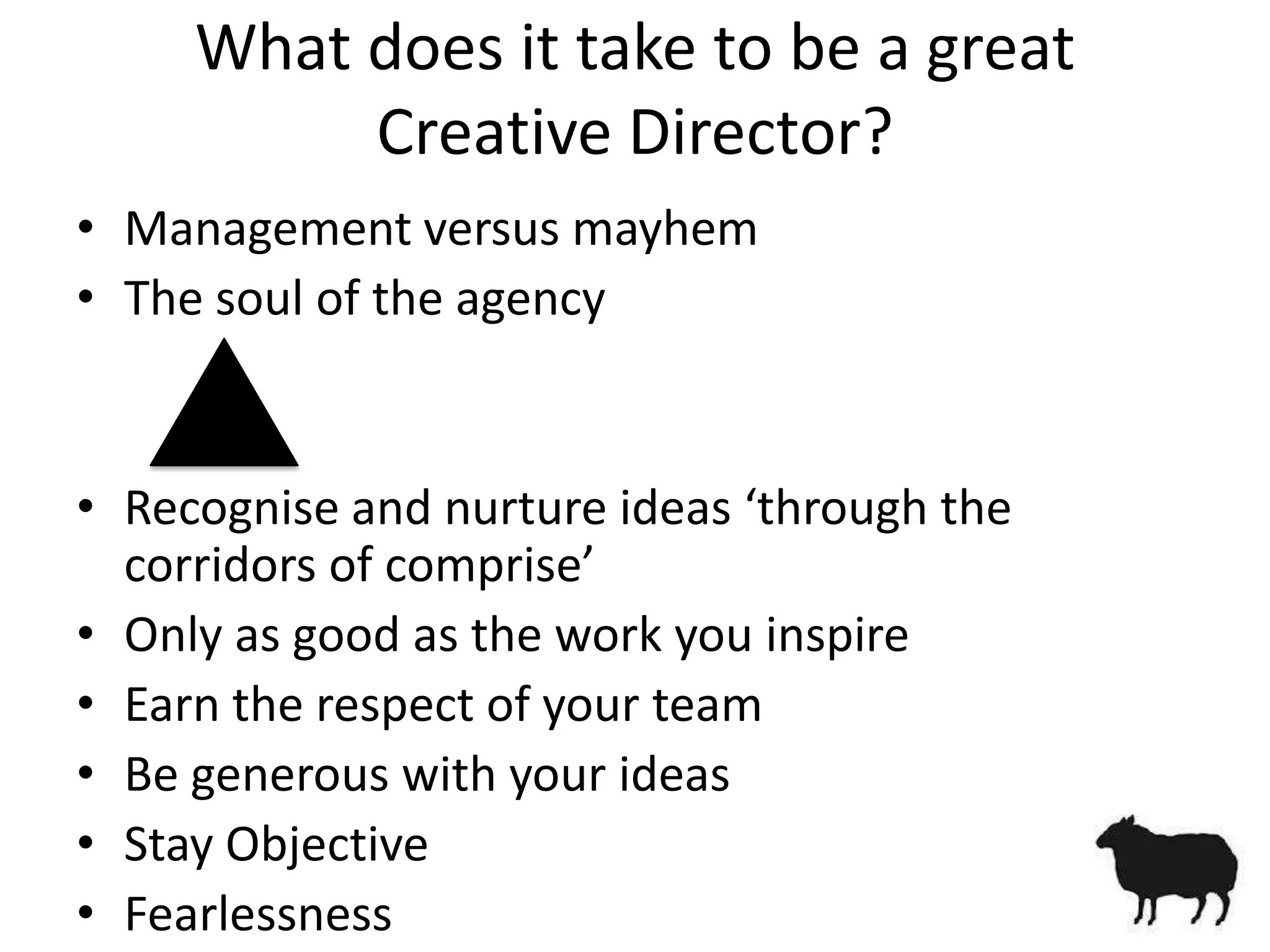 What does it take to be a great
          Creative Director?
• Management versus mayhem
• The soul of the agency


• Recognise and nurture ideas ‘through the
  corridors of comprise’
• Only as good as the work you inspire
• Earn the respect of your team
• Be generous with your ideas
• Stay Objective
• Fearlessness
 