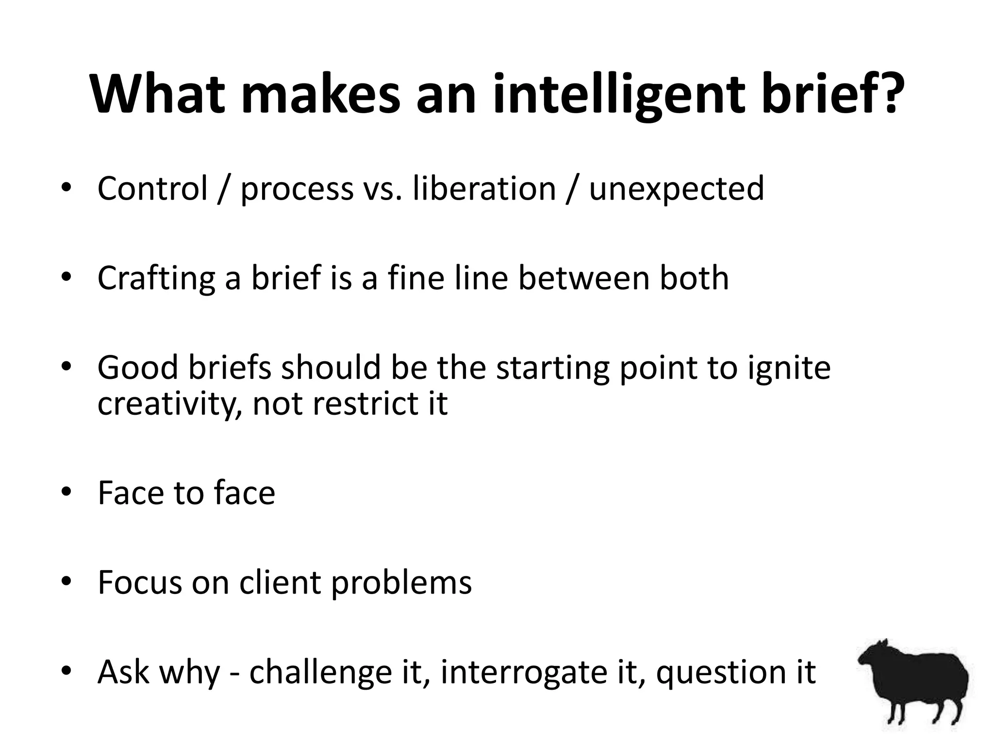 What makes an intelligent brief?
• Control / process vs. liberation / unexpected

• Crafting a brief is a fine line between both

• Good briefs should be the starting point to ignite
  creativity, not restrict it

• Face to face

• Focus on client problems

• Ask why - challenge it, interrogate it, question it
 