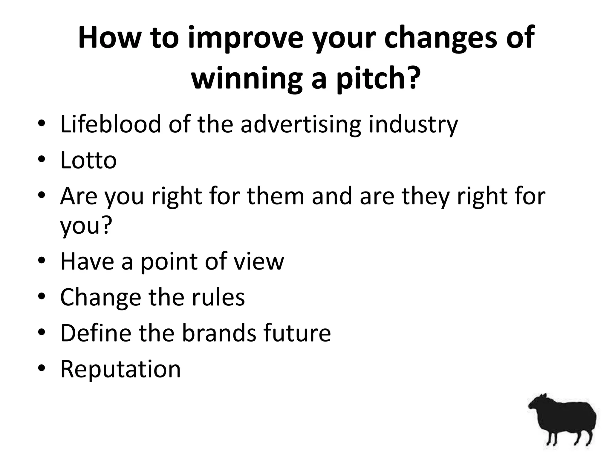How to improve your changes of
          winning a pitch?
• Lifeblood of the advertising industry
• Lotto
• Are you right for them and are they right for
  you?
• Have a point of view
• Change the rules
• Define the brands future
• Reputation
 