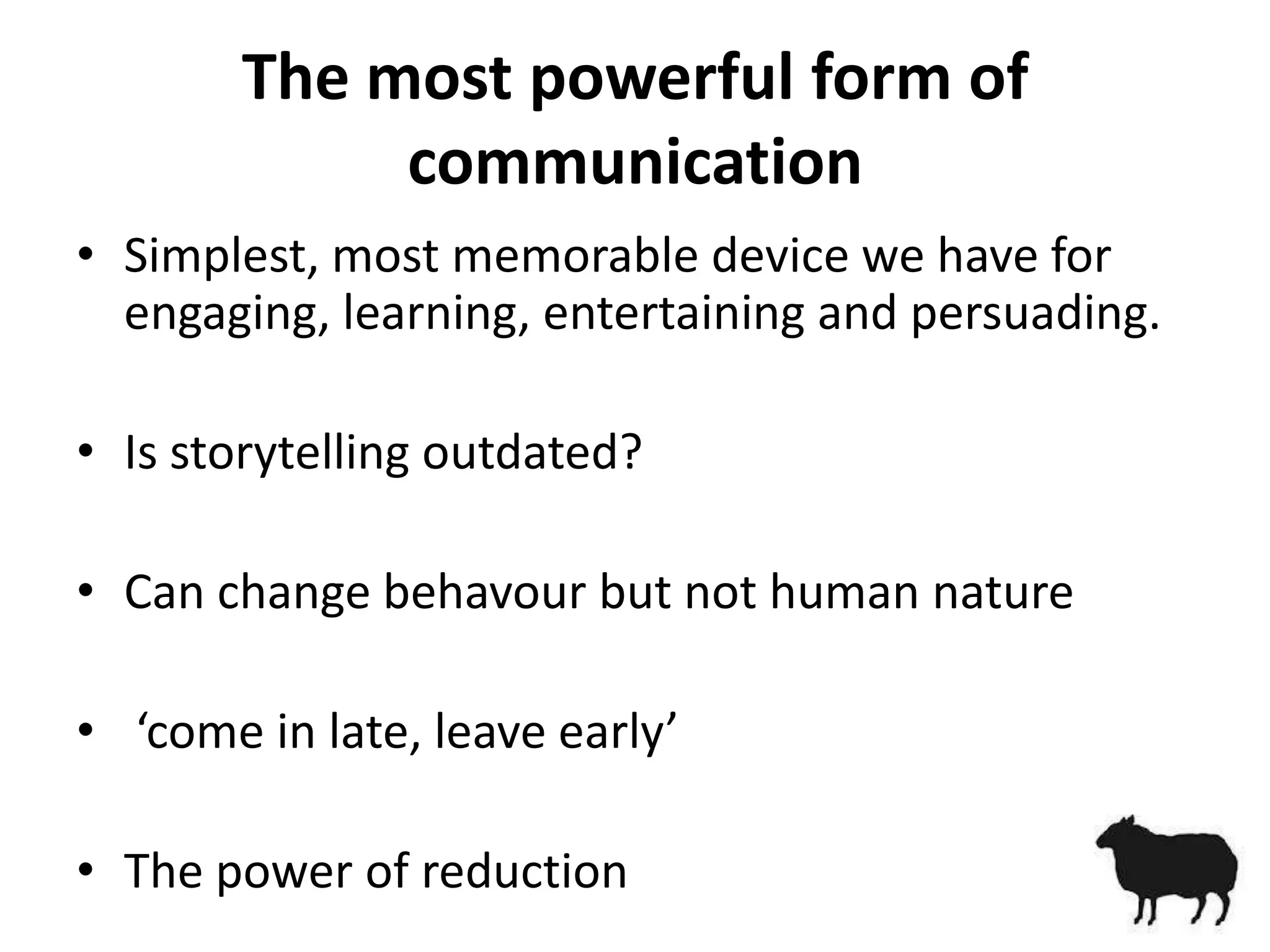 The most powerful form of
            communication
• Simplest, most memorable device we have for
  engaging, learning, entertaining and persuading.

• Is storytelling outdated?

• Can change behavour but not human nature

• ‘come in late, leave early’

• The power of reduction
 