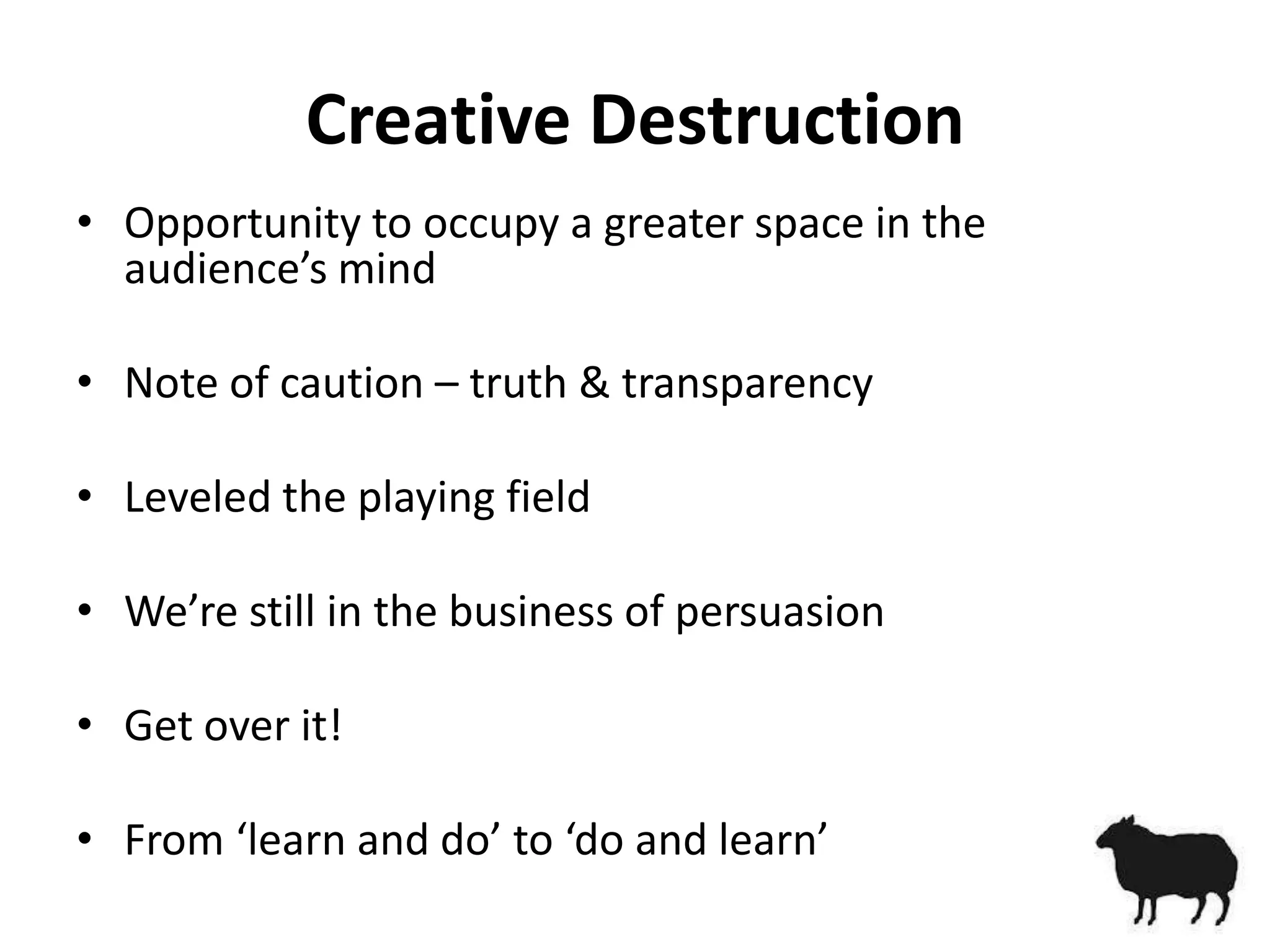 Creative Destruction
• Opportunity to occupy a greater space in the
  audience’s mind

• Note of caution – truth & transparency

• Leveled the playing field

• We’re still in the business of persuasion

• Get over it!

• From ‘learn and do’ to ‘do and learn’
 