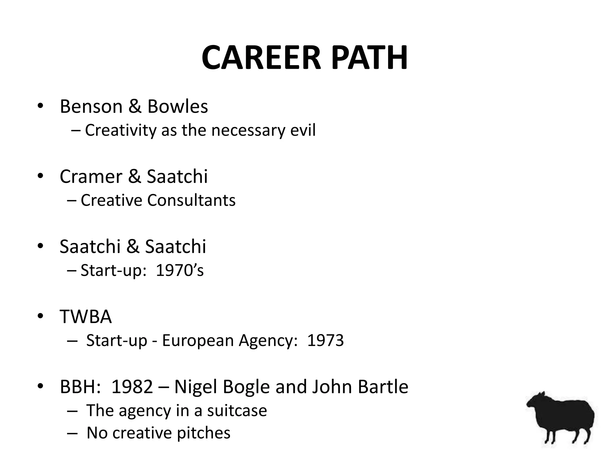 CAREER PATH
• Benson & Bowles
   – Creativity as the necessary evil

• Cramer & Saatchi
   – Creative Consultants

• Saatchi & Saatchi
   – Start-up: 1970’s

• TWBA
   – Start-up - European Agency: 1973

• BBH: 1982 – Nigel Bogle and John Bartle
   – The agency in a suitcase
   – No creative pitches
 