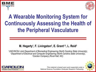 A Wearable Monitoring System for Continuously Assessing the Health of the Peripheral Vasculature M. Hegarty 1 , F. Livingston 2 , E. Grant 1,2 , L. Reid 3 1 UNC/NCSU Joint Department of Biomedical Engineering (North Carolina State University),  2 Department of Electrical and Computer Engineering (North Carolina State University),  3 Carolon Company (Rural Hall, NC)  This material is based upon work supported under a  National Science Foundation Graduate Research Fellowship.  