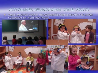 ACTIVIDADES RELACIONADAS CON EL PILOTO
   VIMOS MUCHOS VIDEOS RELACIONADOS CON EL PILOTO Y EL AVIÓN
    Y JUGAMOS EN NUESTRO TXOKO.
 