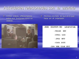 Actividades relacionadas con la azafata
   Vimos videos, reflexionamos      Hicimos una lista de que es lo que
    sobre sus funciones,como va       hace en el ordenador.
    vestida..


                                      ZER    EGITEN DU AZAFATAK
                                                 - TELOZ    DIT

                                                 - ENEA    LGU

                                                  - JNIA   BNT

                                                 - EAIA JATU

                                             - LBA SDK GIAR BNT




                                                                           15
 