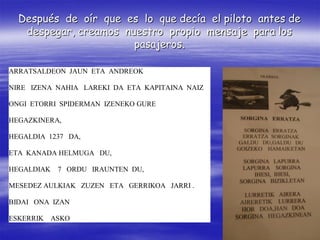 Después de oír que es lo que decía el piloto antes de
   despegar, creamos nuestro propio mensaje para los
                       pasajeros.

ARRATSALDEON JAUN ETA ANDREOK

NIRE IZENA NAHIA LAREKI DA ETA KAPITAINA NAIZ

ONGI ETORRI SPIDERMAN IZENEKO GURE

HEGAZKINERA,

HEGALDIA 1237 DA,

ETA KANADA HELMUGA DU,

HEGALDIAK   7 ORDU IRAUNTEN DU,

MESEDEZ AULKIAK ZUZEN ETA GERRIKOA JARRI .

BIDAI ONA IZAN

ESKERRIK ASKO
 