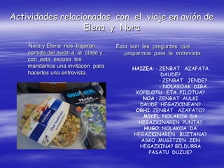 Actividades relacionadas con el viaje en avión de
                  Elena y Nora

    Nora y Elena nos trajeron       Esta son las preguntas que
    comida del avión a la clase y      preparmos para la entrevista:
    con esta excusa les
    mandamos una invitacón para           HAIZEA: - ZENBAT AZAFATA
    hacerles una entrevista.                         DAUDE?
                                                    - ZENBAT JENDE?
                                                    - NOLAKOAK DIRA
                                           KOPILOTU ETA PILOTUA?
                                             NOA : ZENBAT AULKI
                                            DAUDE HEGAZKINEAN?
                                           ORHI: ZENBAT AZAFATO?
                                              MIKEL: NOLAKOA DA
                                            HEGAZKINAREN PUNTA?
                                              HUGO: NOLAKOA DA
                                          HEGAZKINAREN BUZTANA?
                                             ASKO MUGITZEN ZEN
                                            HEGAZKINA? BELDURRA
                                               PASATU DUZUE?
 