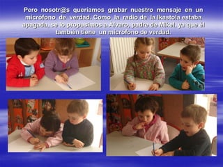 Pero nosotr@s queríamos grabar nuestro mensaje en un
 micrófono de verdad. Como la radio de la Ikastola estaba
apagada, se lo propusimos a Álvaro, padre de Mikel, ya que él
          también tiene un micrófono de verdad.
 