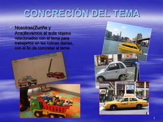 CONCRECIÓN DEL TEMA
 Nosotras(Zuriñe y
  Ana)llevamos al aula objetos
  relacionados con el tema para
  trabajarlos en las rutinas diarias,
  con el fin de concretar el tema.




                                        3
 