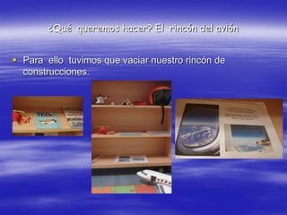 ¿Qué queremos hacer? El rincón del avión


 Para ello tuvimos que vaciar nuestro rincón de
  construcciones.
 
