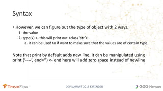 DEV SUMMIT 2017 EXTENDED
Syntax
• However, we can figure out the type of object with 2 ways.
1- the value
2- type(x) <- this will print out <class ‘str’>
a. it can be used to if want to make sure that the values are of certain type.
Note that print by default adds new line, it can be manipulated using
print (‘----’, end=‘’) <- end here will add zero space instead of newline
10
 