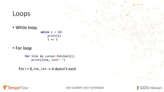 DEV SUMMIT 2017 EXTENDED
Loops
• While loop.
• For loop
For i = 0, i<x , i++ -> it doesn’t exist
15
while i < 10:
print(i)
i += i
for line in cursor.fetchall():
print(line, end=" ")
 