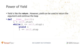 DEV SUMMIT 2017 EXTENDED
Power of Yield
• Yield is like the return . However, yield can be used to return the
argument and continue the loop
• def __iter__(self):
i = self.start
while(i <= self.stop):
yield i
i += self.step
21
 
