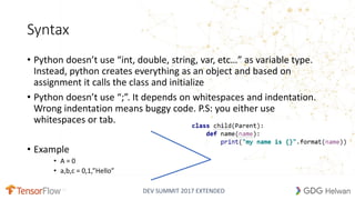 DEV SUMMIT 2017 EXTENDED
Syntax
• Python doesn’t use “int, double, string, var, etc…” as variable type.
Instead, python creates everything as an object and based on
assignment it calls the class and initialize
• Python doesn’t use “;”. It depends on whitespaces and indentation.
Wrong indentation means buggy code. P.S: you either use
whitespaces or tab.
• Example
• A = 0
• a,b,c = 0,1,”Hello”
6
 