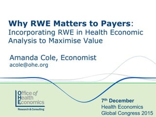 Amanda Cole, Economist
acole@ohe.org
Why RWE Matters to Payers:
Incorporating RWE in Health Economic
Analysis to Maximise Value
7th December
Health Economics
Global Congress 2015
 