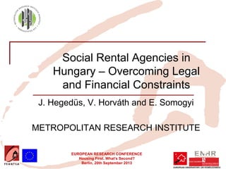 EUROPEAN RESEARCH CONFERENCE
Housing First. What’s Second?
Berlin, 20th September 2013
Social Rental Agencies in
Hungary – Overcoming Legal
and Financial Constraints
J. Hegedüs, V. Horváth and E. Somogyi
METROPOLITAN RESEARCH INSTITUTE
 
