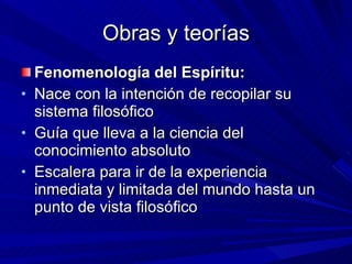 Obras y teorías Fenomenología del Espíritu: Nace con la intención de recopilar su sistema filosófico Guía que lleva a la ciencia del conocimiento absoluto Escalera para ir de la experiencia inmediata y limitada del mundo hasta un punto de vista filosófico 
