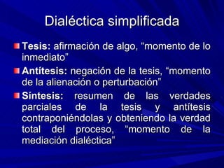 Dialéctica simplificada Tesis:  afirmación de algo, “momento de lo inmediato” Antítesis:  negación de la tesis, “momento de la alienación o perturbación” Síntesis:  resumen de las verdades parciales de la tesis y antítesis contraponiéndolas y obteniendo la verdad total del proceso, “momento de la mediación dialéctica” 