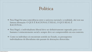 Política
❖ Para Hegel há uma coincidência entre o universo racional e a realidade, daí vem sua
famosa aﬁrmação: O QUE É RACIONAL É REAL, O QUE REAL É
RACIONAL.
❖ Para Hegel, o individualismo liberal deve ser deﬁnitivamente superado, pois o ser
humano é eminentemente social e sempre deve ser compreendido em seu contexto.
❖ Como os indivíduos só encontram sentido no Estado, os pressupostos
individualistas do liberalismo não passam de abstrações distorcidas.
sexta-feira, 26 de julho de 13
 