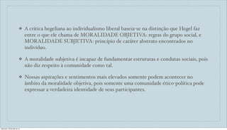 ❖ A crítica hegeliana ao individualismo liberal baseia-se na distinção que Hegel faz
entre o que ele chama de MORALIDADE OBJETIVA: regras do grupo social, e
MORALIDADE SUBJETIVA: princípio de caráter abstrato encontrados no
indivíduo.
❖ A moralidade subjetiva é incapaz de fundamentar estruturas e condutas sociais, pois
não diz respeito à comunidade como tal.
❖ Nossas aspirações e sentimentos mais elevados somente podem acontecer no
âmbito da moralidade objetiva, pois somente uma comunidade ético-política pode
expressar a verdadeira identidade de seus participantes.
sexta-feira, 26 de julho de 13
 