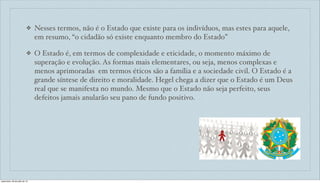 ❖ Nesses termos, não é o Estado que existe para os indivíduos, mas estes para aquele,
em resumo, “o cidadão só existe enquanto membro do Estado”
❖ O Estado é, em termos de complexidade e eticidade, o momento máximo de
superação e evolução. As formas mais elementares, ou seja, menos complexas e
menos aprimoradas em termos éticos são a família e a sociedade civil. O Estado é a
grande síntese de direito e moralidade. Hegel chega a dizer que o Estado é um Deus
real que se manifesta no mundo. Mesmo que o Estado não seja perfeito, seus
defeitos jamais anularão seu pano de fundo positivo.
sexta-feira, 26 de julho de 13
 