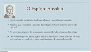 O Espírito Absoluto
❖ Hegel entendia a realidade fundamentalmente como algo não material.
❖ Acredita que a realidade é produto da evolução do Geist (espírito) universal e
racional.
❖ As próprias estruturas do pensamento são consideradas como não-históricas.
❖ Conforme exige cada época, alguns espíritos são usados como “avatares”da razão
universal que pretende direcionar a existência em determinado sentido.
sexta-feira, 26 de julho de 13
 