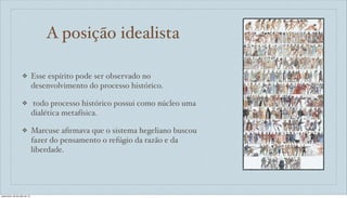 A posição idealista
❖ Esse espírito pode ser observado no
desenvolvimento do processo histórico.
❖ todo processo histórico possui como núcleo uma
dialética metafísica.
❖ Marcuse aﬁrmava que o sistema hegeliano buscou
fazer do pensamento o refúgio da razão e da
liberdade.
sexta-feira, 26 de julho de 13
 