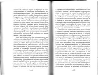 sido devorado con todo su imperio por el principio del pensa-
miento, progenitor del conocimiento, del razonamiento, de la
evidencia fundada en razones y de la exigencia de razones. El
tiempo es la negación, en lo sensible. El pensamiento es también
la negación; pero es la más íntima forma, la forma infinita en
que todo ser se deshace y, en primer término, el ser finito, la for-
ma definida. El tiempo es la negación corrosiva; pero el espíritu
también lo es, porque destruye todo contenido determinado. El
espíritu es lo universal, lo ilimitado, la forma interna infinita ¡
por tanto, acaba con todo lo finito. Incluso cuando lo objeti-
vo no aparece como finito y limitado por su contenido, ha de
aparecer, sin embargo, como dado, como inmediato, como algo
impuesto y, por tanto, como algo que no puede trazan límites al
pensamiento ni permanecer erigido como límite para el sujeto
pensante y la reflexión infinita.
Ahora bien, esta destrucción, obra del pensamiento, es nece-
sariamente alavez la producción de un nuevo principio. El pen-
samiento, siendo universal, es destructor pero esta destrucción
contiene, en realidad, el principio anterior, sólo que ya no en su
primitiva determinación. Se ha conservado la esencia universal,
pero su universalidad ha sido destruida como tal. El principio
anterior se ha transfigurado mediante la universalidad. Pero a
lavezhay que considerar la modalidad actual como distinta de la
anterior; en ésta el principio actual existía anteriormente, y sólo
tenía una existencia externa por cuanto estaba ligado a un com-
plejo de diversas circunstancias. Lo que anteriormente existía en
una individualidad concreta, es elaborado ahora en la forma de
la universalidad. Pero también existe algo nuevo, una determina-
ción más amplia. El espíritu, tal como ahora está determinado,
tiene otros intereses y fines más amplios. La trasformación del
principio acarÍea otras determinaciones del contenido. Todos
sabemos que el hombre culto tiene muy distintas exigencias que
.'l lrombre inculto del mismo pueblo, aunque éste vive en la mis-
rua religión y moralidad y su estado sustancial es enteramente el
rrrismo. La cultura parece ser primero puramente formal; pero
¡rroduce también una diferencia de contenido. El cristiano culto
y el inculto parecen exactamente iguales; tienen, sin embargo,
r¡ccesidades muy distintas. Lo mismo pasa en las relaciones de
l.r propiedad. El siervo tiene una propiedad; pero vinculada a
( :rrgas por las cuales otro resulta copropietario. Ahora bien, si se
licnsaen lo que es la propiedad, se advierte que sólo uno puede
scr el dueño. El pensamiento hace resaltar lo universal y con ello
Irace que surja otro interés, otras necesidades.
La determinación de este tránsito consiste en que lo existen-
te es pensado y, por tanto, elevado a la universalidad. El espíritu
r onsiste en aprehender lo universal, lo esencial. Lo universal,
. ornprendido tal como es verdaderamente, es la sustancia, la
csencia, lo verdaderamente real. Esta universalidad es, por ejem-
¡rlo, en el esclavo el hombre; la particularidad se disuelve aquí
.'n la universalidad. Si, pues, la particularidad es abolida en un
¡tLreblo por el pensamiento -como por ejemplo sucede en el
.rteniense-; si el pensamiento evoluciona en el sentido de que
t'l principio particular de este pueblo ya no resulte esencial, este
pueblo no puede ya existir; ha surgido un nuevo principio. La
lristoria universal pasa entonces a otro pueblo. En la historia
Ios principios existen bajo la forma de los espíritus de los pue-
lrlos; y estos son, alavez, existencias naturales. La fase, que el
,'spíritu ha alcanzado, existe como principio natural del pueblo,
t<¡tno nación El espíritu aparece en distintas formas, según sus
nlrneras de desplegarse en ese elemento natural determinado.
Así la nueva y superior determinación del espíritu de un pue-
lrlo aparece como negación, como ruina de lo existente; pero el
,rspecto positivo aparece como un nuevo pueblo. Un pueblo no
¡,uede recorrer varias fases, no puede hacer dos veces época en
Ir¡z] lrs¡l
 